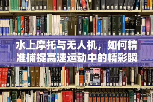 水上摩托与无人机，如何精准捕捉高速运动中的精彩瞬间？