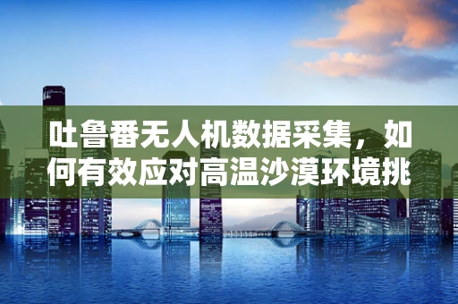 吐鲁番无人机数据采集，如何有效应对高温沙漠环境挑战？