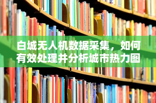 白城无人机数据采集，如何有效处理并分析城市热力图？