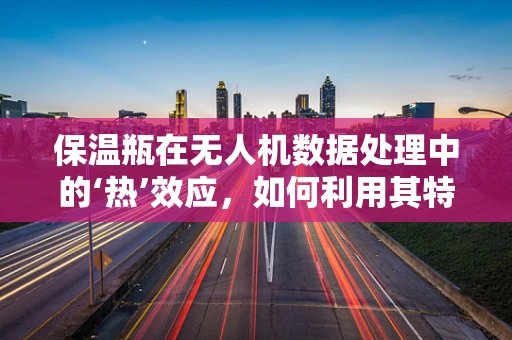 保温瓶在无人机数据处理中的‘热’效应，如何利用其特性优化数据存储？