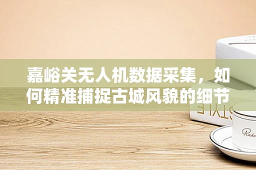 嘉峪关无人机数据采集，如何精准捕捉古城风貌的细节？
