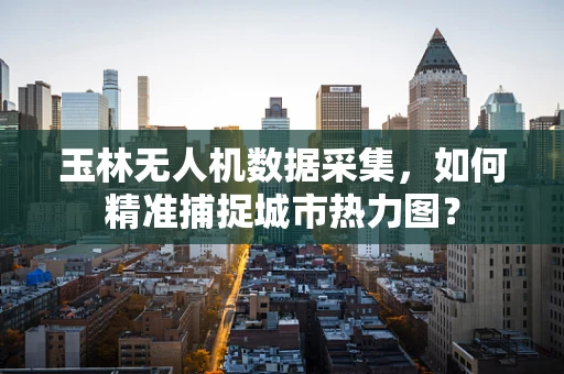玉林无人机数据采集，如何精准捕捉城市热力图？