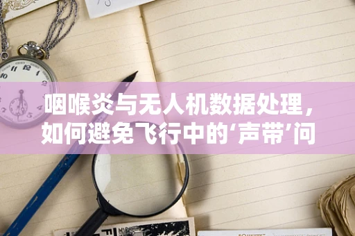 咽喉炎与无人机数据处理，如何避免飞行中的‘声带’问题？
