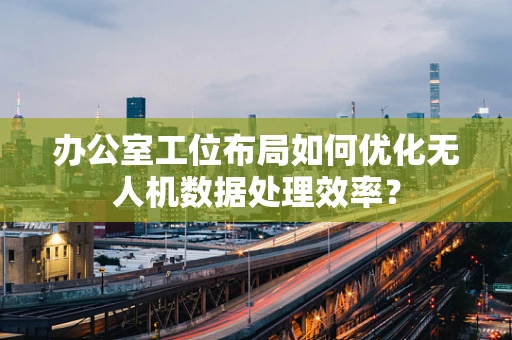 办公室工位布局如何优化无人机数据处理效率？