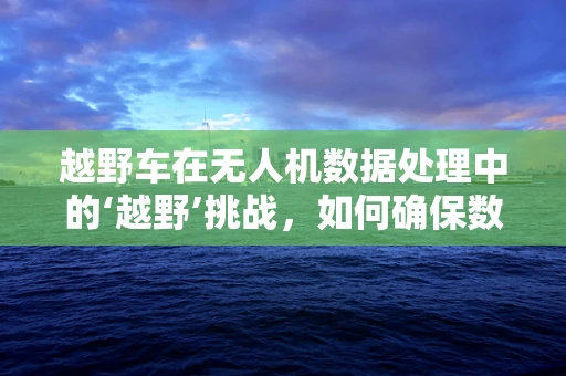 越野车在无人机数据处理中的‘越野’挑战，如何确保数据采集的稳定与精准？