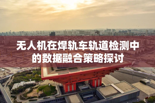 无人机在焊轨车轨道检测中的数据融合策略探讨