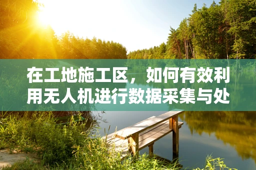 在工地施工区，如何有效利用无人机进行数据采集与处理？