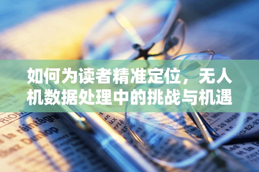 如何为读者精准定位，无人机数据处理中的挑战与机遇？
