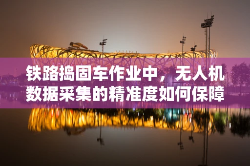 铁路捣固车作业中，无人机数据采集的精准度如何保障？