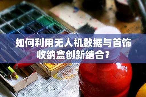 如何利用无人机数据与首饰收纳盒创新结合？