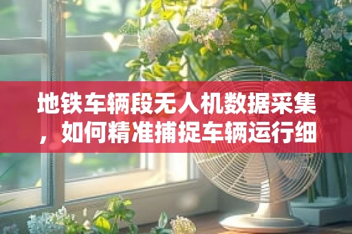 地铁车辆段无人机数据采集，如何精准捕捉车辆运行细节？
