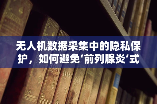 无人机数据采集中的隐私保护，如何避免‘前列腺炎’式尴尬？