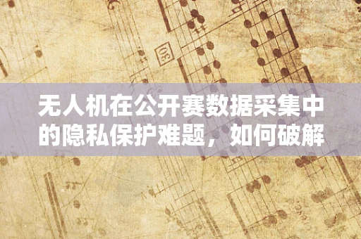 无人机在公开赛数据采集中的隐私保护难题，如何破解？