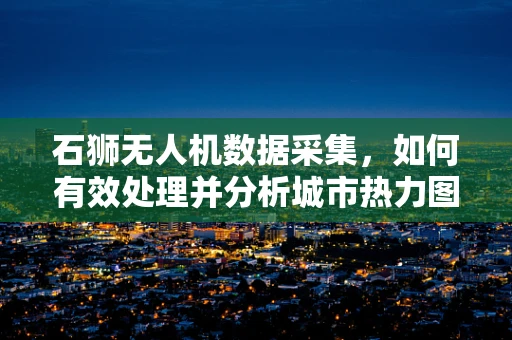 石狮无人机数据采集，如何有效处理并分析城市热力图？