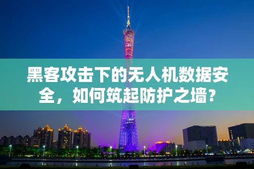 黑客攻击下的无人机数据安全，如何筑起防护之墙？