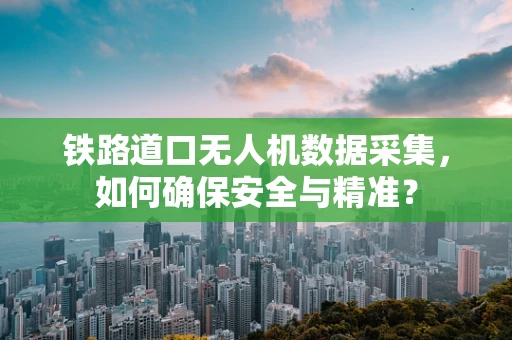 铁路道口无人机数据采集，如何确保安全与精准？