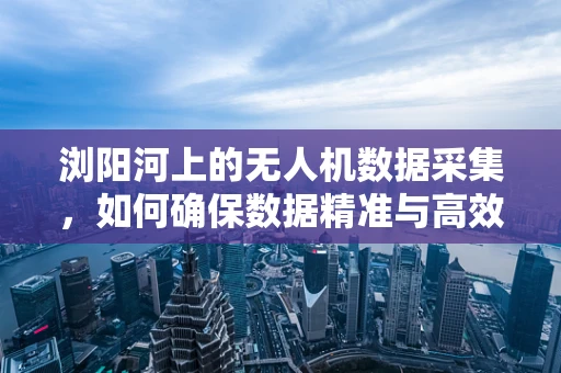浏阳河上的无人机数据采集，如何确保数据精准与高效？