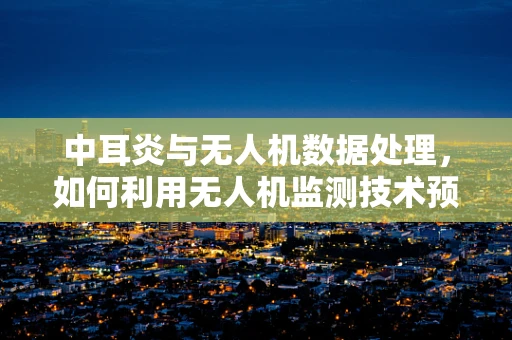 中耳炎与无人机数据处理，如何利用无人机监测技术预防飞行中的听力问题？