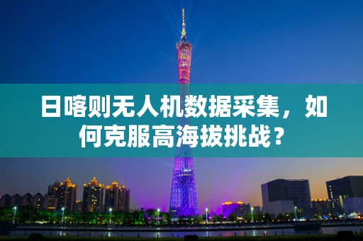 日喀则无人机数据采集，如何克服高海拔挑战？