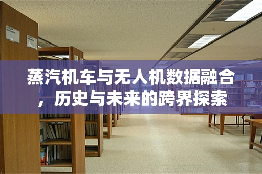 蒸汽机车与无人机数据融合，历史与未来的跨界探索