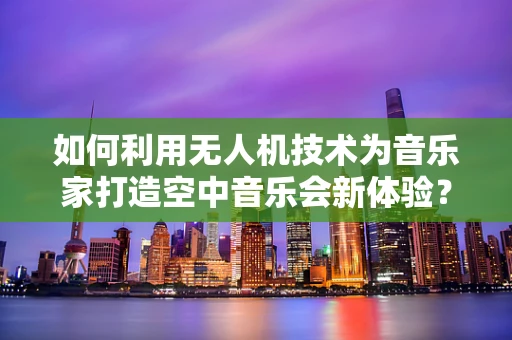 如何利用无人机技术为音乐家打造空中音乐会新体验？