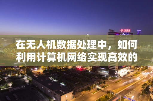 在无人机数据处理中，如何利用计算机网络实现高效的数据传输与同步？