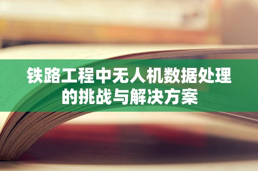 铁路工程中无人机数据处理的挑战与解决方案