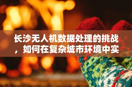 长沙无人机数据处理的挑战，如何在复杂城市环境中实现高效精准的航测？