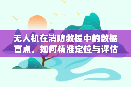 无人机在消防救援中的数据盲点，如何精准定位与评估？