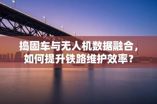 捣固车与无人机数据融合，如何提升铁路维护效率？