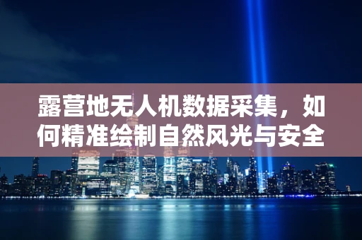露营地无人机数据采集，如何精准绘制自然风光与安全边界？