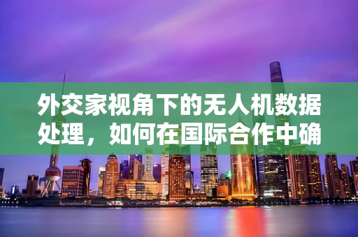 外交家视角下的无人机数据处理，如何在国际合作中确保数据安全与隐私？