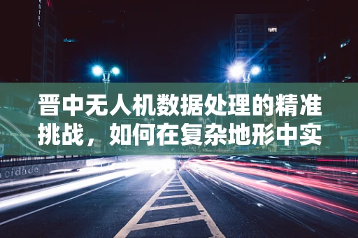 晋中无人机数据处理的精准挑战，如何在复杂地形中实现高效数据采集？