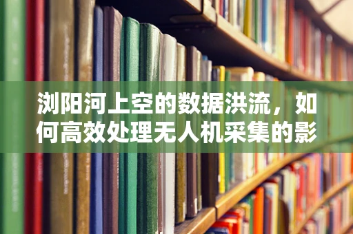 浏阳河上空的数据洪流，如何高效处理无人机采集的影像？