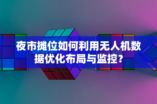 夜市摊位如何利用无人机数据优化布局与监控？