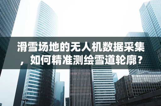 滑雪场地的无人机数据采集，如何精准测绘雪道轮廓？