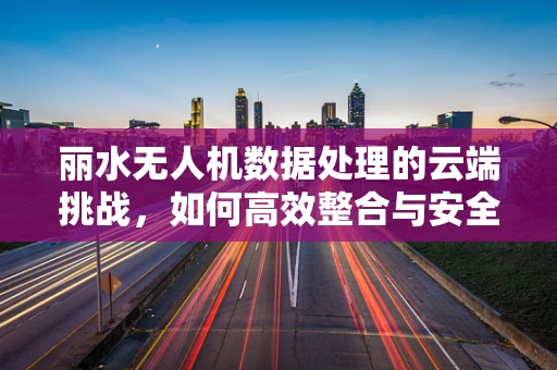 丽水无人机数据处理的云端挑战，如何高效整合与安全传输？