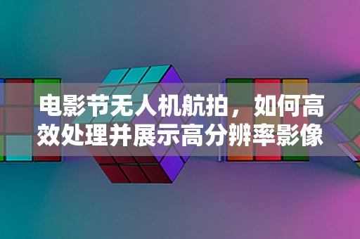 电影节无人机航拍，如何高效处理并展示高分辨率影像？