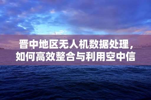 晋中地区无人机数据处理，如何高效整合与利用空中信息流？