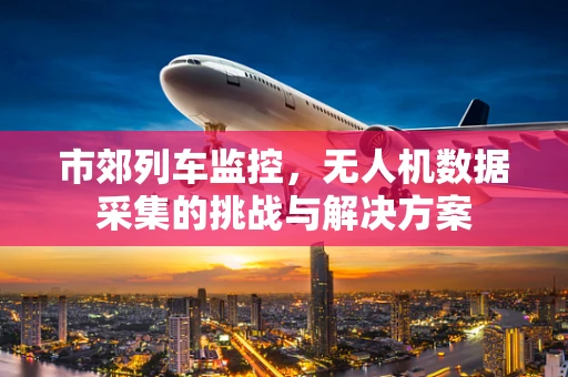 市郊列车监控，无人机数据采集的挑战与解决方案