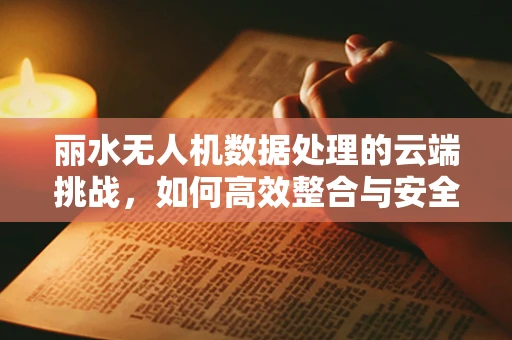 丽水无人机数据处理的云端挑战，如何高效整合与安全传输？