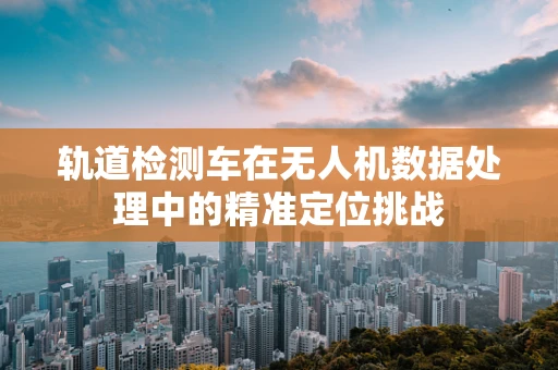 轨道检测车在无人机数据处理中的精准定位挑战