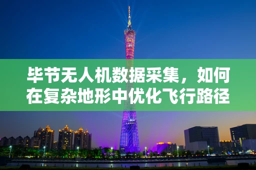 毕节无人机数据采集，如何在复杂地形中优化飞行路径与数据处理效率？