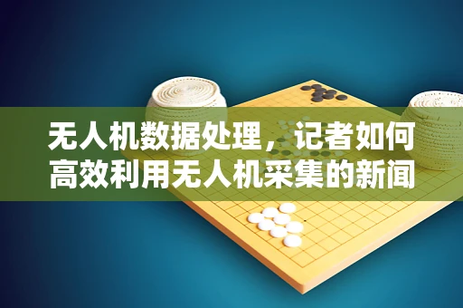 无人机数据处理，记者如何高效利用无人机采集的新闻素材？