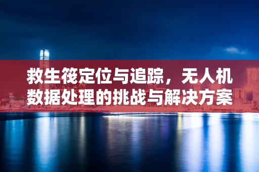 救生筏定位与追踪，无人机数据处理的挑战与解决方案