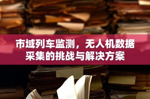 市域列车监测，无人机数据采集的挑战与解决方案