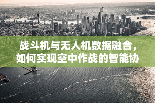 战斗机与无人机数据融合，如何实现空中作战的智能协同？