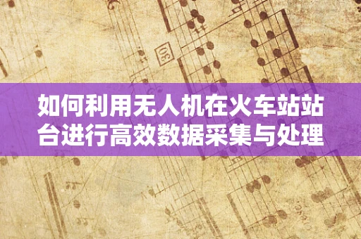 如何利用无人机在火车站站台进行高效数据采集与处理？
