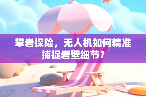 攀岩探险，无人机如何精准捕捉岩壁细节？