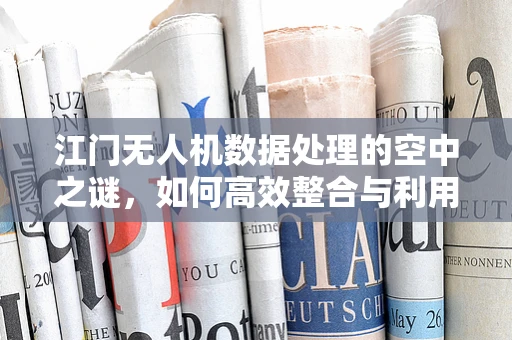 江门无人机数据处理的空中之谜，如何高效整合与利用？